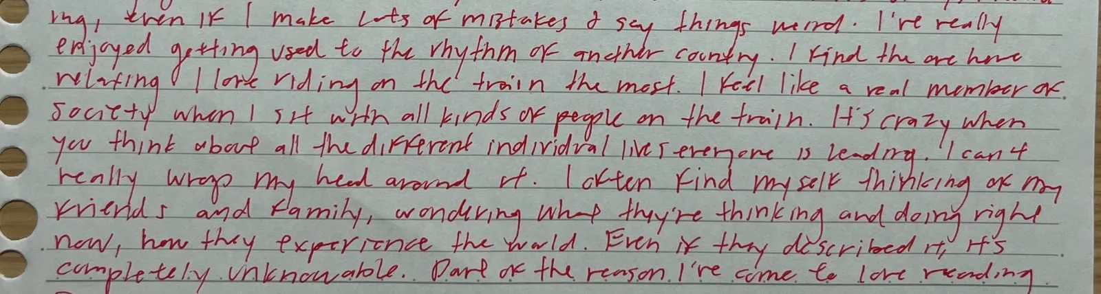 part of a letter that reads: I've really enjoyed getting used to the rhythm of another country. I find the one here relaxing. I love riding on the train the most. I feel like a real member of society when I sit with all kinds of people on the train. It's crazy when you think about all the different individual lives everyone is leading. I can't really wrap my head around it. I often find myself thinking of my friends and family, wondering what they're thinking and doing right now, how they experience the world. Even if they described it, it's completely unknowable. Part of the reason I've come to love reading