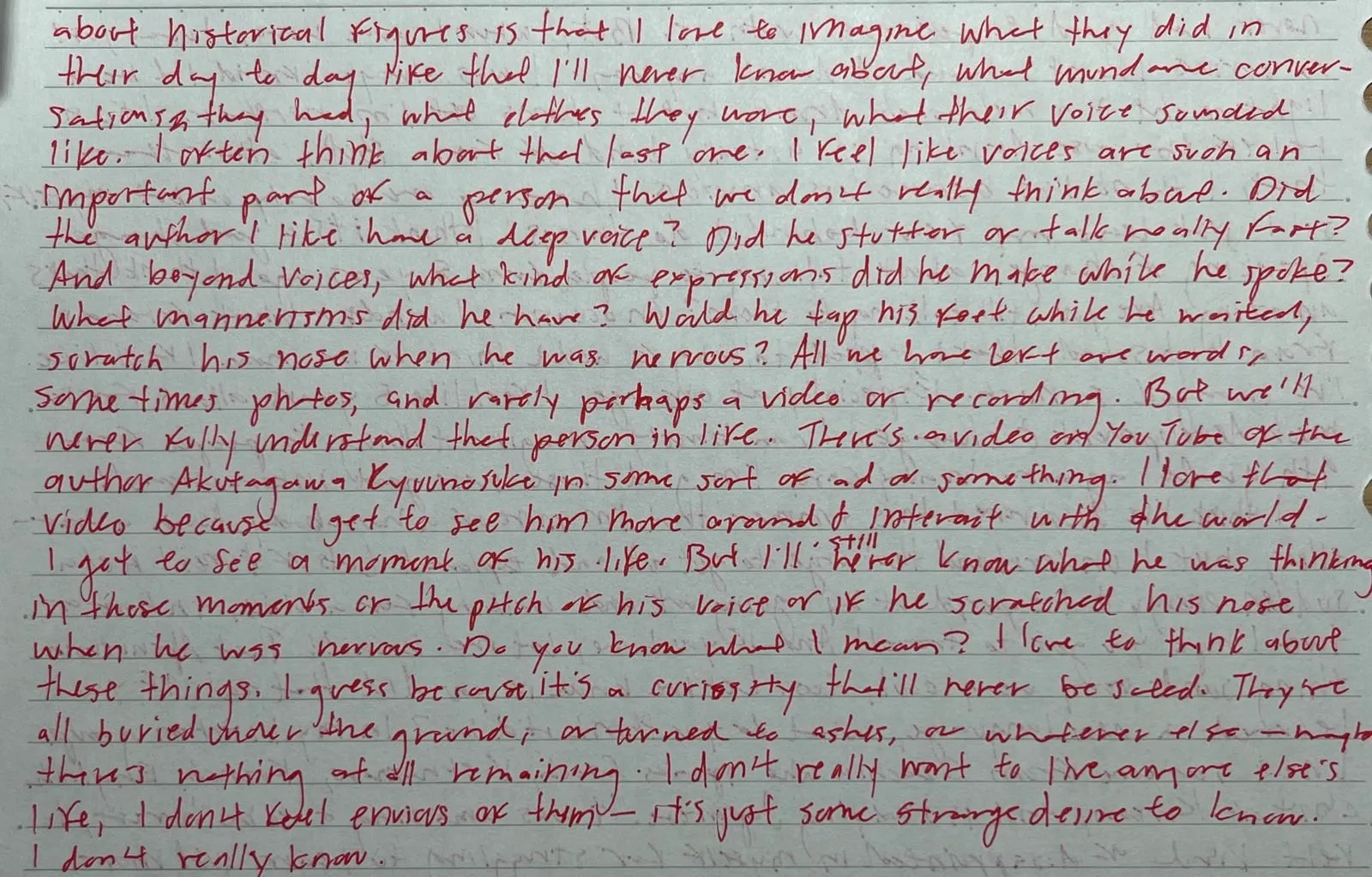 continuation of a part of a letter that reads: about historical figures is that I love to imagine what they did in their day to day life that I'll never know about, what mundane conversations they had, what clothes they wore, what their voice sounded like. I often think about that last one. Did the author I like have a deep voice? Did he stutter or talk really fast? And beyond voices, what kind of expressions did he make while he spoke? What mannerisms did he have? Would he tap his feet while he waited, scratch his nose when he was nervous? All we have left are words, sometimes photos, and rarely perhaps a video or recording. But we'll never fully understand that person in life. There's a video on YouTube of the author Akutagawa Ryuunosuke in some sort of ad or something. I love that video because I get to see him move around & interact with the world. I get to see a moment of his life. But I'll still never know what he was thinking in those moments or the pitch of his voice or if he scratched his nose when he was nervous. Do you know what I mean? I love to think about these things. I guess because it's a curiosity that'll never be sated. They're all buried under the ground, or turned to ashes, or whatever else—maybe there's nothing at all remaining. I don't really want to live anyone else's life, I don't feel envious of them—it's just some strange desire to know. I don't really know.