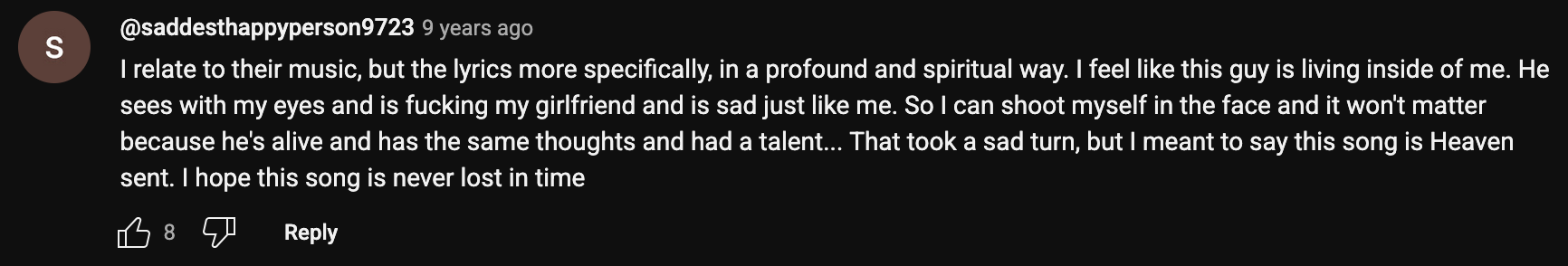 a YouTube comment that reads: I relate to their music, but the lyrics more specifically, in a profound and spiritual way. I feel like this guy is living inside of me. He sees with my eyes and is fucking my girlfriend and is sad just like me. So I can shoot myself in the face and it won't matter because he's alive and has the same thoughts and had a talent… That took a sad turn, but I meant to say this song is Heaven sent. I hope this song is never lost in time