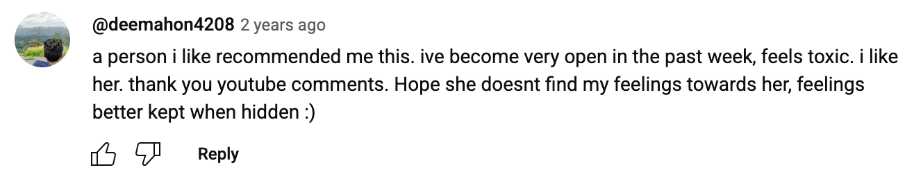 a YouTube comment that reads: a person i like recommended me this. ive become very open in the past week, feels toxic, i like her. thank you youtube comments. Hope she doesnt find my feelings towards her, feelings better kept when hidden :)