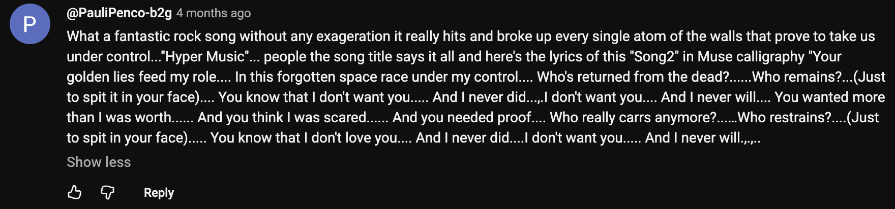 a YouTube comment that reads: What a fantastic rock song without any exageration it really hits and broke up every single atom of the walls that prove to take us under control... Hyper Music... people the song title says it all and here's the lyrics of this Song2 in Muse calligraphy Your golden lies feed my role... In this forgotten space race under my control.... Who's returned from the dead?......Who remains?...(Just to spit it in your face).... You know that I don't want you..... And I never did...,.I don't want you.... And I never will.... You wanted more than I was worth...... And you think I was scared...... And you needed proof.... Who really carrs anymore?....... Who restrains?....(Just to spit it in your face)..... You know that I don't love you.... And I never did....I don't want you..... And I never will.,.,..